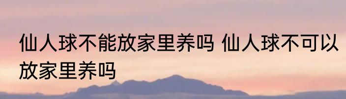 仙人球不能放家里养吗 仙人球不可以放家里养吗