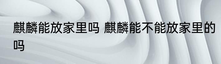 麒麟能放家里吗 麒麟能不能放家里的吗