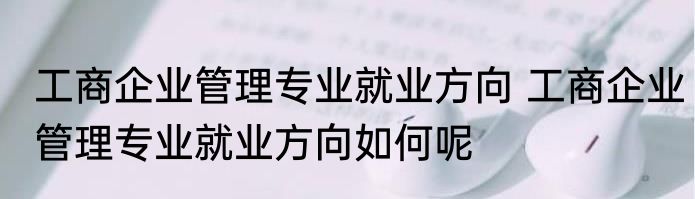 工商企业管理专业就业方向 工商企业管理专业就业方向如何呢