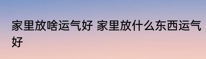 家里放啥运气好 家里放什么东西运气好