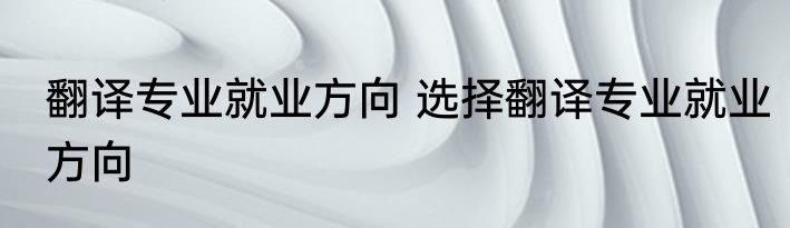 翻译专业就业方向 选择翻译专业就业方向