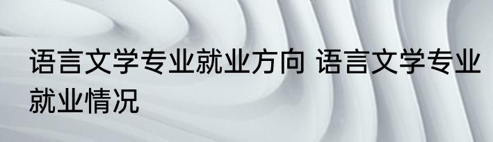 语言文学专业就业方向 语言文学专业就业情况