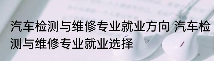 汽车检测与维修专业就业方向 汽车检测与维修专业就业选择
