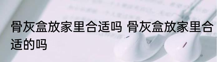 骨灰盒放家里合适吗 骨灰盒放家里合适的吗