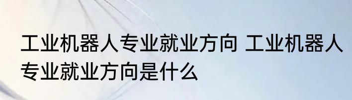 工业机器人专业就业方向 工业机器人专业就业方向是什么