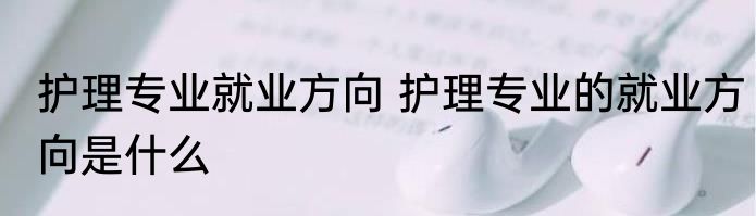 护理专业就业方向 护理专业的就业方向是什么