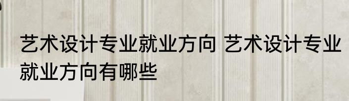 艺术设计专业就业方向 艺术设计专业就业方向有哪些