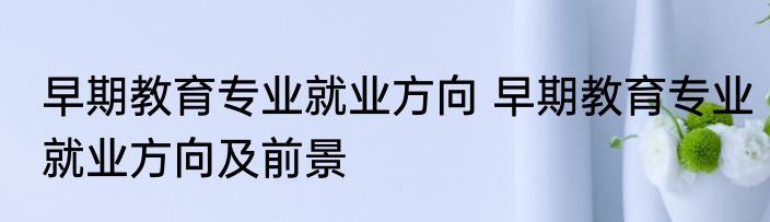 早期教育专业就业方向 早期教育专业就业方向及前景