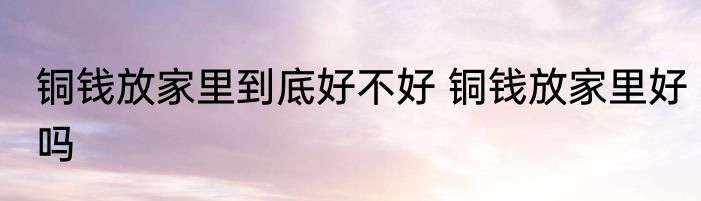 铜钱放家里到底好不好 铜钱放家里好吗