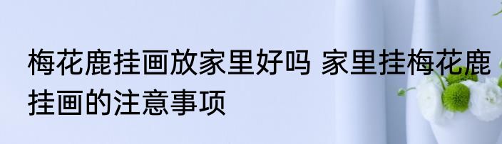 梅花鹿挂画放家里好吗 家里挂梅花鹿挂画的注意事项
