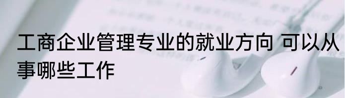 工商企业管理专业的就业方向 可以从事哪些工作