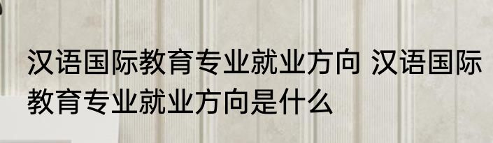 汉语国际教育专业就业方向 汉语国际教育专业就业方向是什么