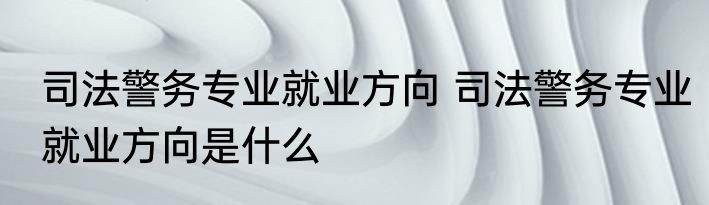 司法警务专业就业方向 司法警务专业就业方向是什么