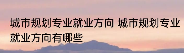 城市规划专业就业方向 城市规划专业就业方向有哪些
