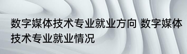 数字媒体技术专业就业方向 数字媒体技术专业就业情况