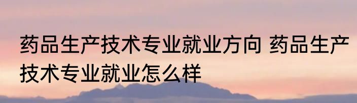 药品生产技术专业就业方向 药品生产技术专业就业怎么样