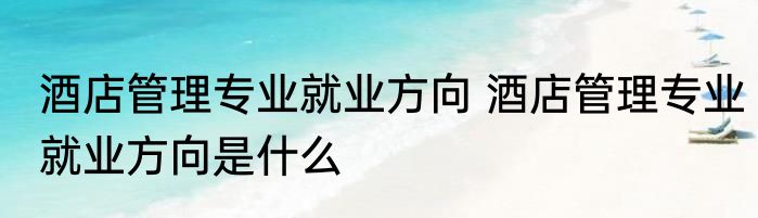 酒店管理专业就业方向 酒店管理专业就业方向是什么