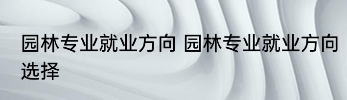 园林专业就业方向 园林专业就业方向选择