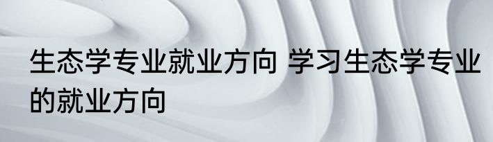 生态学专业就业方向 学习生态学专业的就业方向