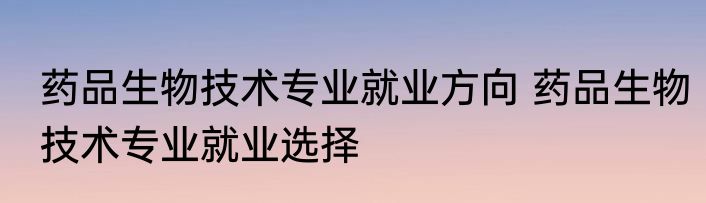 药品生物技术专业就业方向 药品生物技术专业就业选择