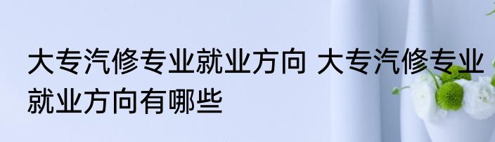 大专汽修专业就业方向 大专汽修专业就业方向有哪些