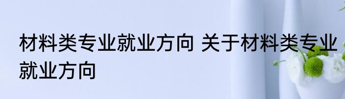 材料类专业就业方向 关于材料类专业就业方向