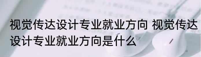 视觉传达设计专业就业方向 视觉传达设计专业就业方向是什么