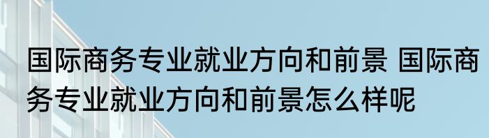 国际商务专业就业方向和前景 国际商务专业就业方向和前景怎么样呢