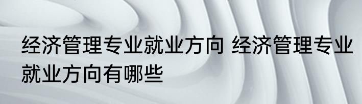 经济管理专业就业方向 经济管理专业就业方向有哪些
