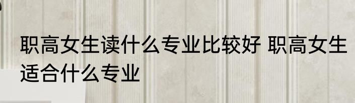 职高女生读什么专业比较好 职高女生适合什么专业
