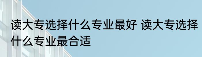 读大专选择什么专业最好 读大专选择什么专业最合适