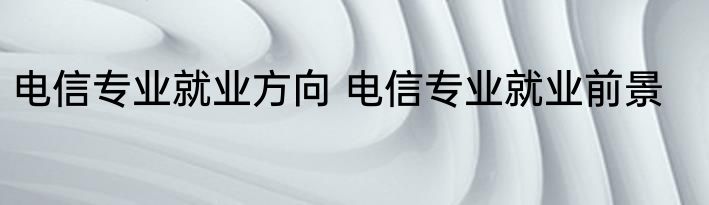 电信专业就业方向 电信专业就业前景