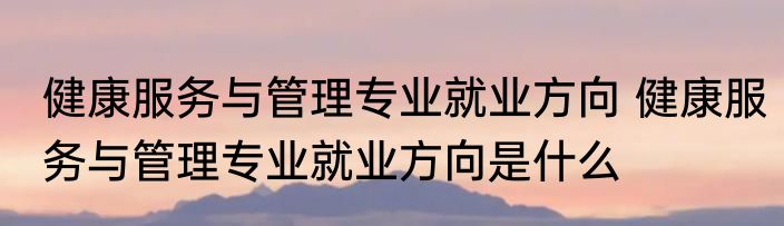 健康服务与管理专业就业方向 健康服务与管理专业就业方向是什么