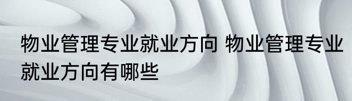 物业管理专业就业方向 物业管理专业就业方向有哪些