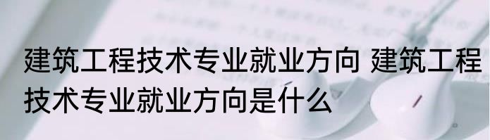 建筑工程技术专业就业方向 建筑工程技术专业就业方向是什么
