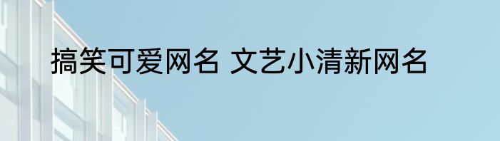 搞笑可爱网名 文艺小清新网名