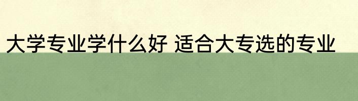 大学专业学什么好 适合大专选的专业