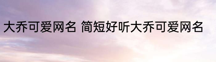 大乔可爱网名 简短好听大乔可爱网名