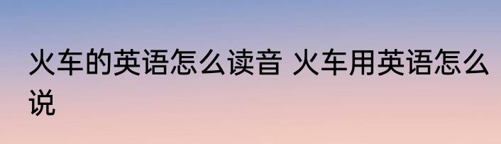 火车的英语怎么读音 火车用英语怎么说