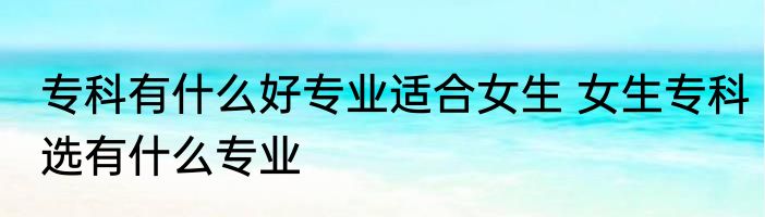 专科有什么好专业适合女生 女生专科选有什么专业