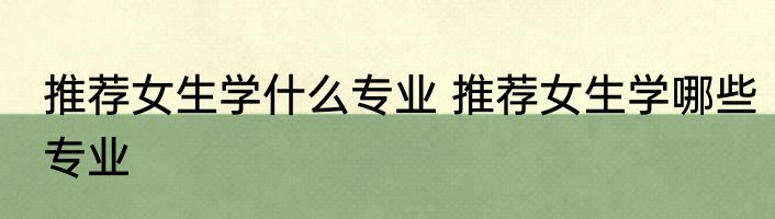 推荐女生学什么专业 推荐女生学哪些专业
