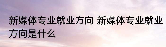 新媒体专业就业方向 新媒体专业就业方向是什么