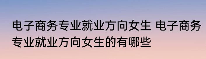 电子商务专业就业方向女生 电子商务专业就业方向女生的有哪些