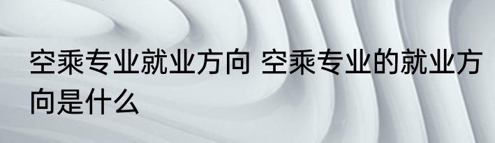 空乘专业就业方向 空乘专业的就业方向是什么