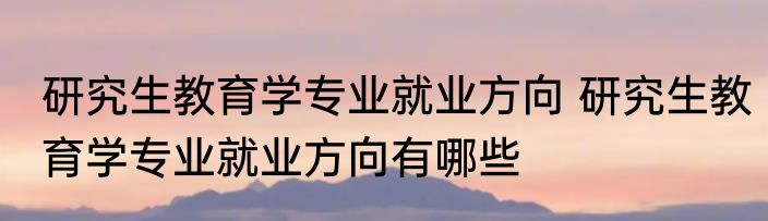 研究生教育学专业就业方向 研究生教育学专业就业方向有哪些