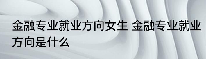 金融专业就业方向女生 金融专业就业方向是什么