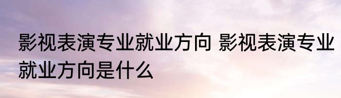 影视表演专业就业方向 影视表演专业就业方向是什么