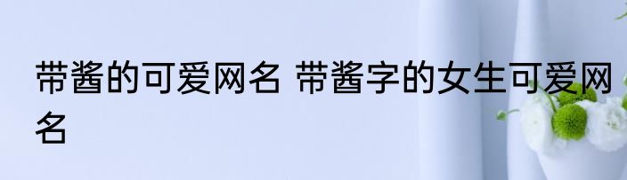 带酱的可爱网名 带酱字的女生可爱网名