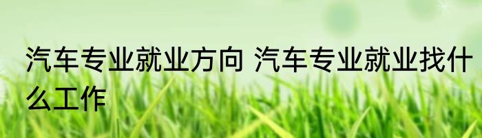 汽车专业就业方向 汽车专业就业找什么工作