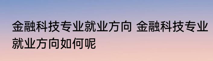 金融科技专业就业方向 金融科技专业就业方向如何呢